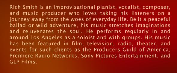 Rich Smith is a performer, composer, and music producer, who has enchanted audiences with his impressive piano and vocal performances since the age of 6. With a passionate and effortless improvisational style, Rich&rsquo;s performances and CD&rsquo;s have received critical acclaim worldwide. His love for nature and the environment has inspired many of his musical compositions. &ldquo;The Giant Forest&rdquo;, one of Rich&rsquo;s CD&rsquo;s, glorified and personified Sequoia trees and parts of their ecosystem like water, fire, a chipmunk and a hawk. His music has been featured in film, television, radio, theater, and events for such clients as the Producers Guild of America, Premiere Radio Networks, Sony Pictures Entertainment, and Green Living Project. He performs locally and abroad, as a soloist or with groups, and recently premiered a co-written piece, &ldquo;For You We Sing, America&rdquo;, with the Air National Guard Band of the Southwest.  Rich grew up in Wellesley, Massachusetts, served four honorable years in the U.S. Air Force (including world tours as a pianist for &ldquo;Tops in Blue&rdquo;), went on to graduate from Berklee College of Music in Boston, then moved to Los Angeles, California in 1996, to pursue his career as a performer and composer. 