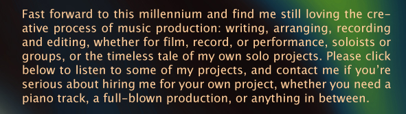 Fast forward to this millennium and find me still loving the creative process of music production: writing, arranging, recording and editing, whether for film, record, or performance, soloists or groups, or the timeless tale of my own solo projects. Please click below to listen to some of my projects, and contact me if you&rsquo;re serious about hiring me for your own project, whether you need a piano track, a full-blown production, or anything in between. 