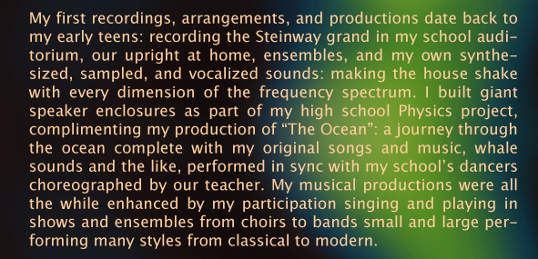 My first recordings, arrangements, and productions date back to my early teens: recording the Steinway grand in my school auditorium, our upright at home, ensembles, and my own synthesized, sampled, and vocalized sounds: making the house shake with every dimension of the frequency spectrum. I built giant speaker enclosures as part of my high school Physics project, complimenting my production of &ldquo;The Ocean&rdquo;: a journey through the ocean complete with my original songs and music, whale sounds and the like, performed in sync with my school&rsquo;s dancers choreographed by our teacher. My musical productions were all the while enhanced by my participation singing and playing in shows and ensembles from choirs to bands small and large performing many styles from classical to modern. 