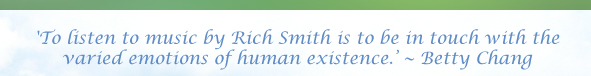 'To listen to music by Rich Smith is to be in touch with the varied emotions of human existence.’ ~ Betty Chang 